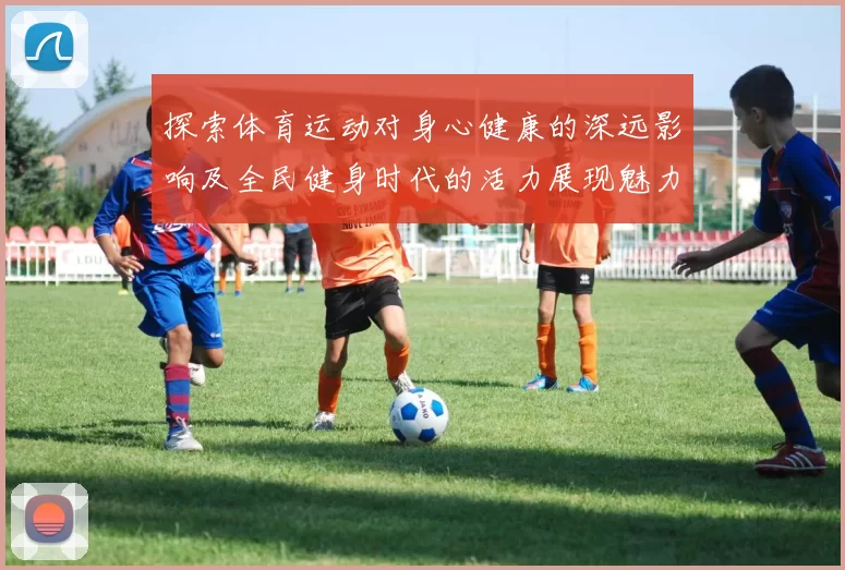 探索体育运动对身心健康的深远影响及全民健身时代的活力展现魅力