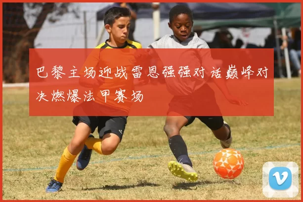 巴黎主场迎战雷恩强强对话巅峰对决燃爆法甲赛场