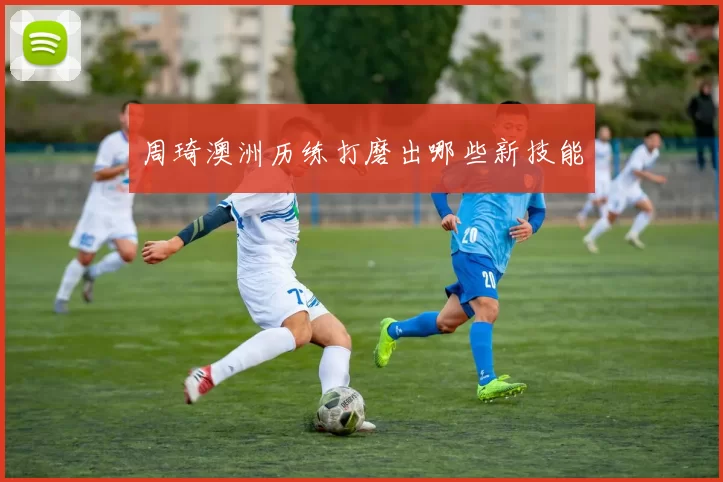 周琦澳洲历练打磨出哪些新技能