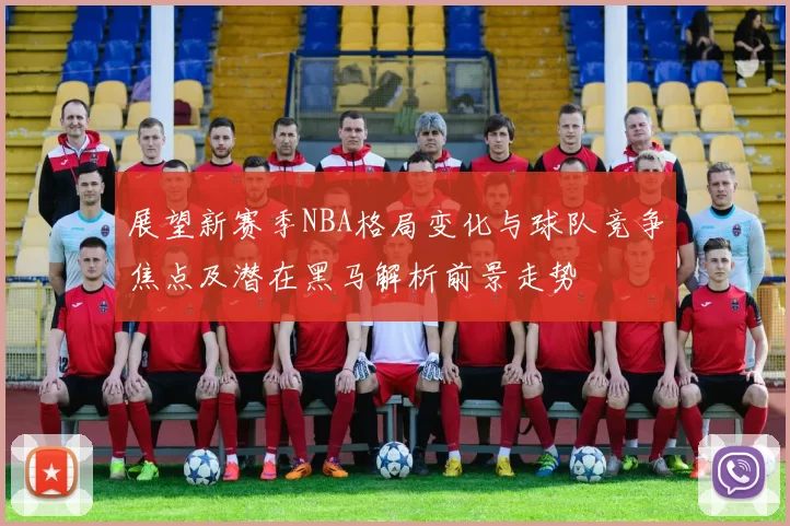 展望新赛季NBA格局变化与球队竞争焦点及潜在黑马解析前景走势