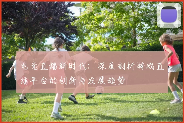 电竞直播新时代：深度剖析游戏直播平台的创新与发展趋势