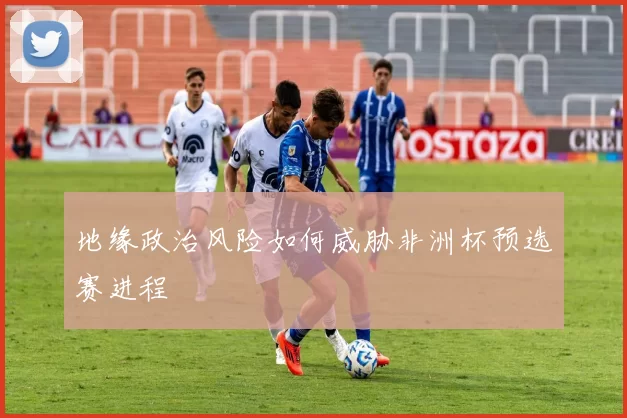 地缘政治风险如何威胁非洲杯预选赛进程