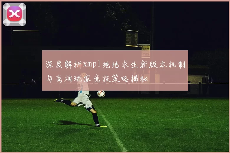 深度解析xmpl绝地求生新版本机制与高端玩家竞技策略揭秘