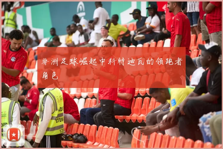 非洲足球崛起中科特迪瓦的领跑者角色