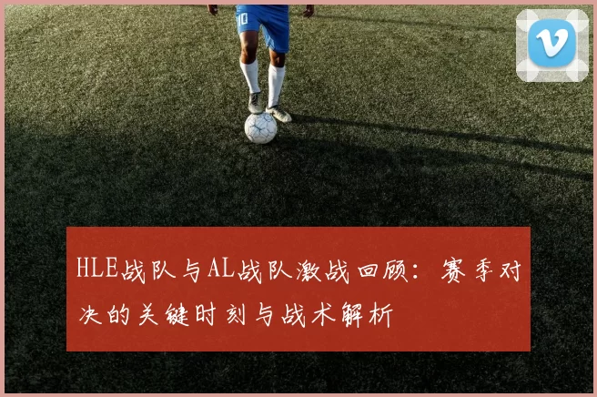HLE战队与AL战队激战回顾：赛季对决的关键时刻与战术解析