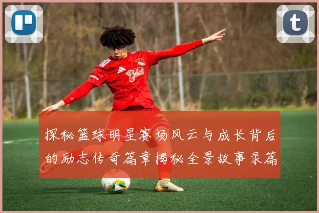 探秘篮球明星赛场风云与成长背后的励志传奇篇章揭秘全景故事录篇