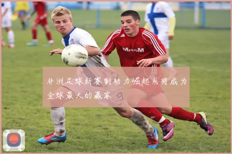 非洲足球新赛制助力崛起或将成为全球最大的赢家