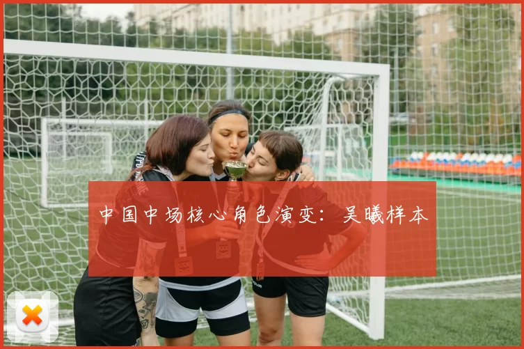中国中场核心角色演变：吴曦样本