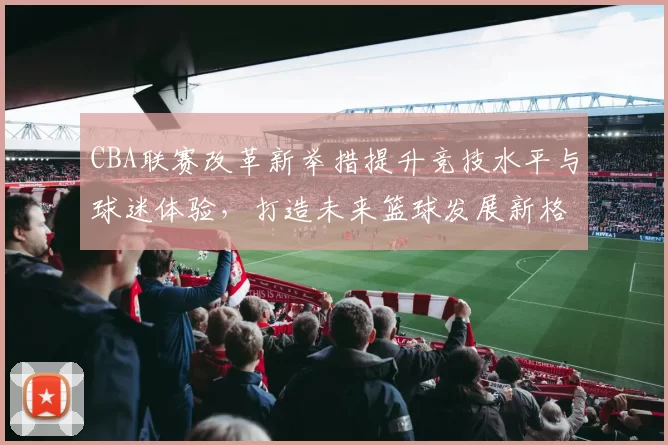 CBA联赛改革新举措提升竞技水平与球迷体验，打造未来篮球发展新格局