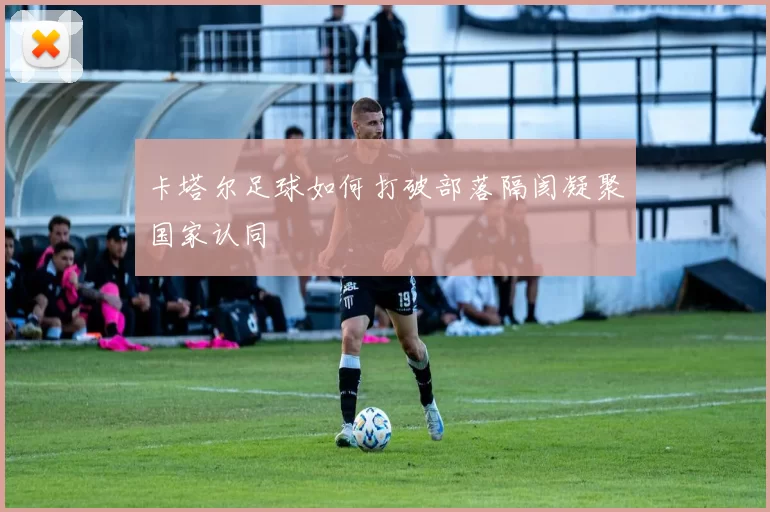 卡塔尔足球如何打破部落隔阂凝聚国家认同