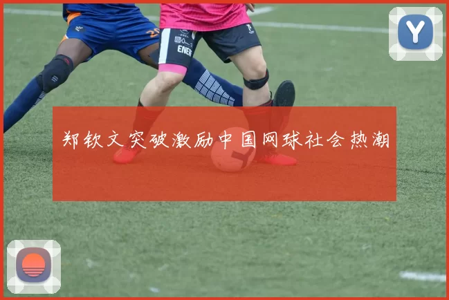 郑钦文突破激励中国网球社会热潮