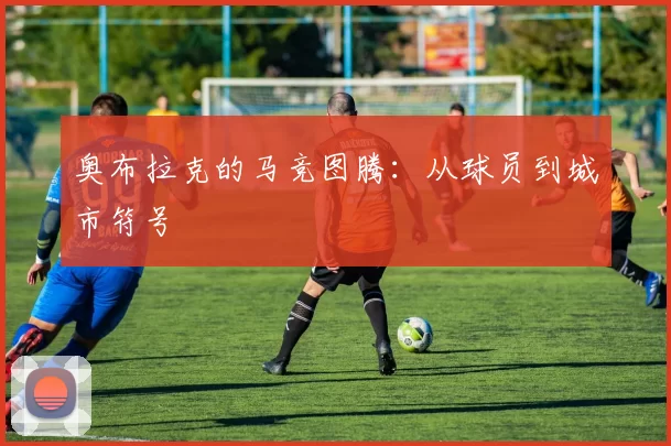 奥布拉克的马竞图腾：从球员到城市符号